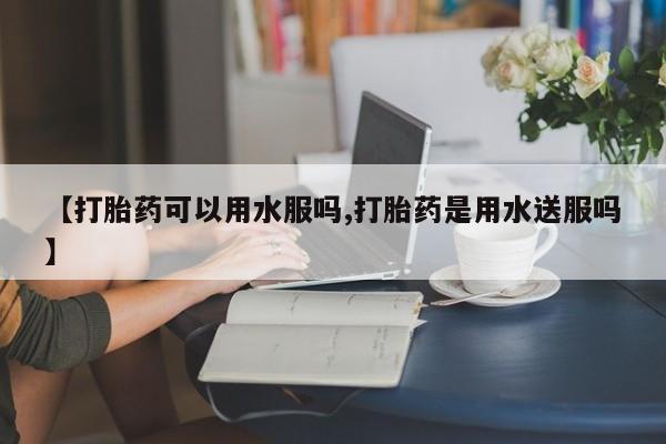 打胎药【打胎药可以用水服吗,打胎药是用水送服吗】