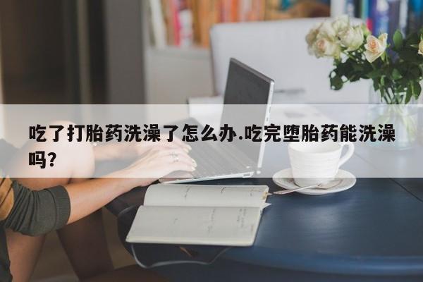 打胎药吃了打胎药洗澡了怎么办.吃完堕胎药能洗澡吗？