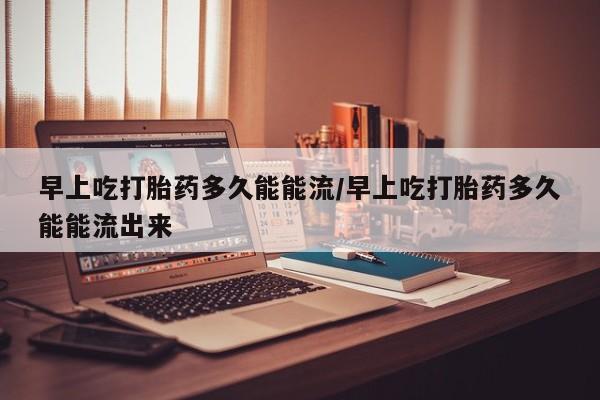 打胎药早上吃打胎药多久能能流/早上吃打胎药多久能能流出来