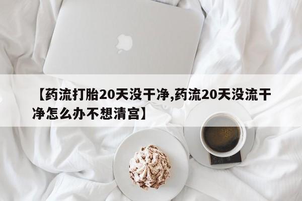 打胎药【药流打胎20天没干净,药流20天没流干净怎么办不想清宫】