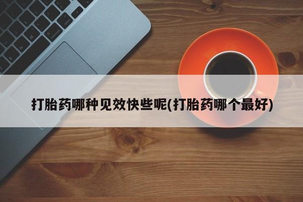 打胎药哪种见效快些呢(打胎药哪个最好)