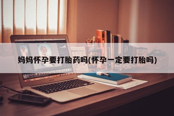 打胎药妈妈怀孕要打胎药吗(怀孕一定要打胎吗)