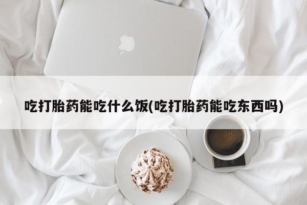 打胎药吃打胎药能吃什么饭(吃打胎药能吃东西吗)
