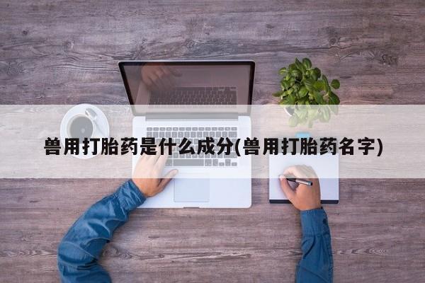 打胎药兽用打胎药是什么成分(兽用打胎药名字)