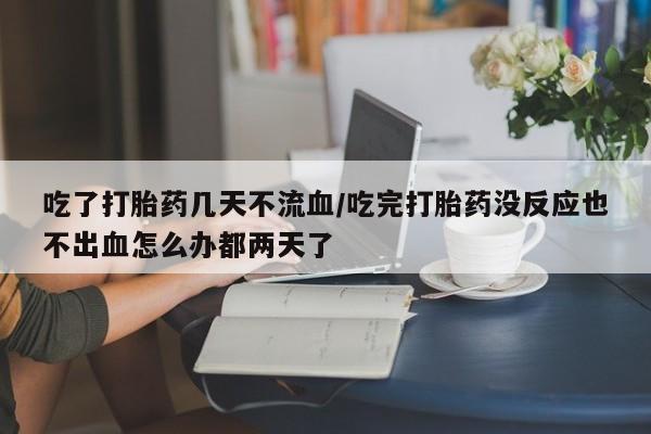 打胎药吃了打胎药几天不流血/吃完打胎药没反应也不出血怎么办都两天了