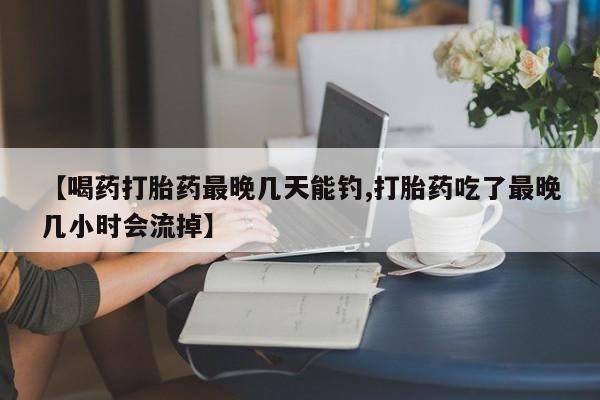 打胎药【喝药打胎药最晚几天能钓,打胎药吃了最晚几小时会流掉】