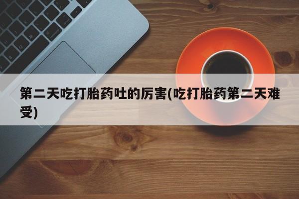 打胎药第二天吃打胎药吐的厉害(吃打胎药第二天难受)