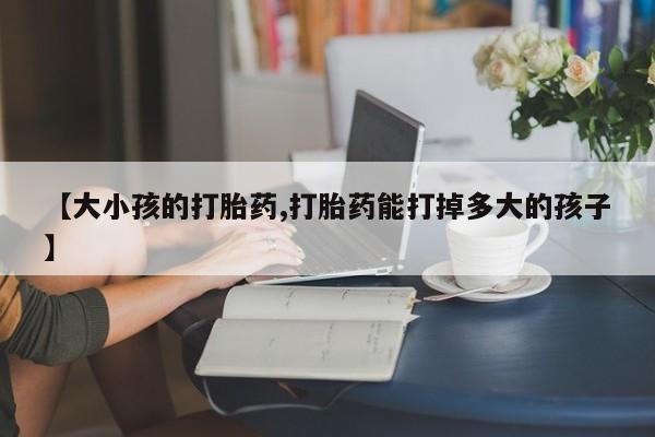 打胎药【大小孩的打胎药,打胎药能打掉多大的孩子】
