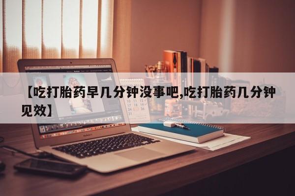 打胎药【吃打胎药早几分钟没事吧,吃打胎药几分钟见效】
