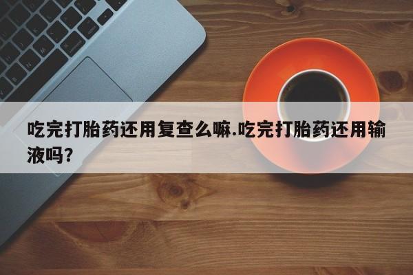 打胎药吃完打胎药还用复查么嘛.吃完打胎药还用输液吗？