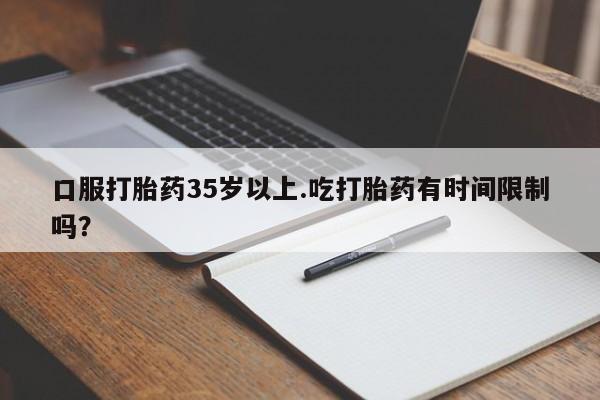 打胎药口服打胎药35岁以上.吃打胎药有时间限制吗？