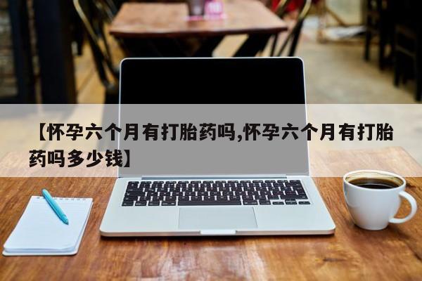 打胎药【怀孕六个月有打胎药吗,怀孕六个月有打胎药吗多少钱】