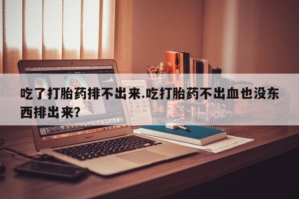 打胎药吃了打胎药排不出来.吃打胎药不出血也没东西排出来？