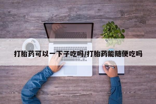 打胎药可以一下子吃吗/打胎药能随便吃吗