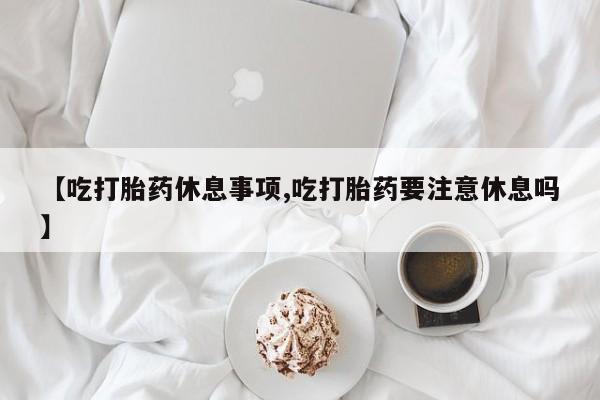 打胎药【吃打胎药休息事项,吃打胎药要注意休息吗】