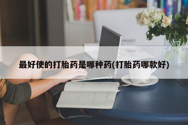 打胎药最好使的打胎药是哪种药(打胎药哪款好)