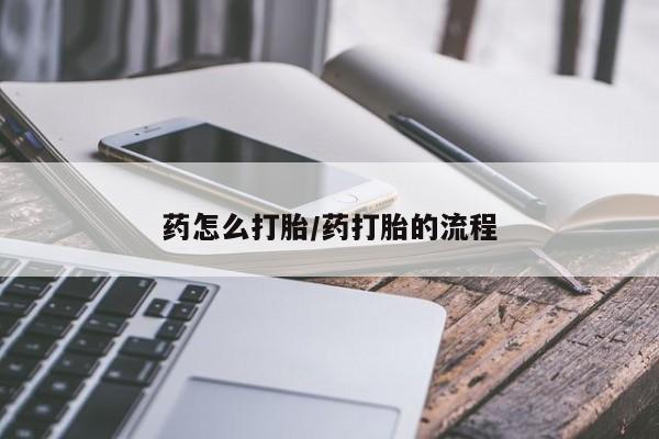 打胎药药怎么打胎/药打胎的流程