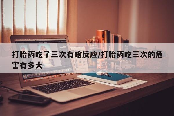 打胎药吃了三次有啥反应/打胎药吃三次的危害有多大