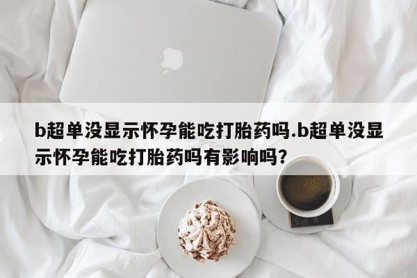 打胎药b超单没显示怀孕能吃打胎药吗.b超单没显示怀孕能吃打胎药吗有影响吗？