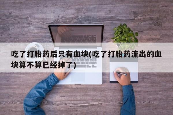 打胎药吃了打胎药后只有血块(吃了打胎药流出的血块算不算已经掉了)