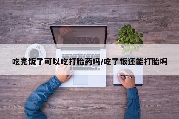 打胎药吃完饭了可以吃打胎药吗/吃了饭还能打胎吗