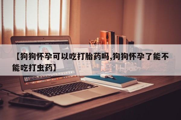 打胎药【狗狗怀孕可以吃打胎药吗,狗狗怀孕了能不能吃打虫药】