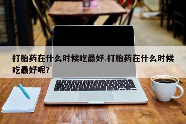 打胎药在什么时候吃最好.打胎药在什么时候吃最好呢？