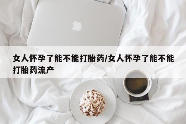 打胎药女人怀孕了能不能打胎药/女人怀孕了能不能打胎药流产