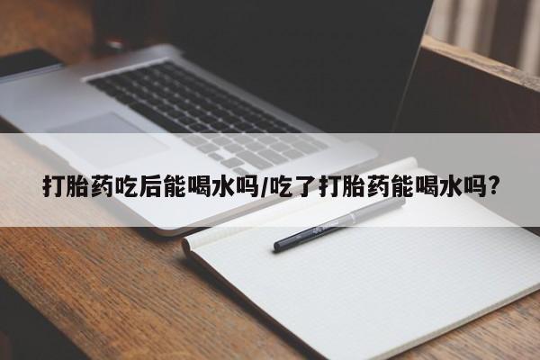 打胎药吃后能喝水吗/吃了打胎药能喝水吗?