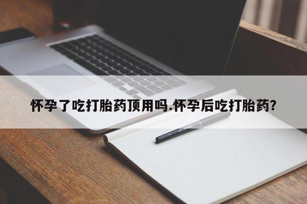 打胎药怀孕了吃打胎药顶用吗.怀孕后吃打胎药？