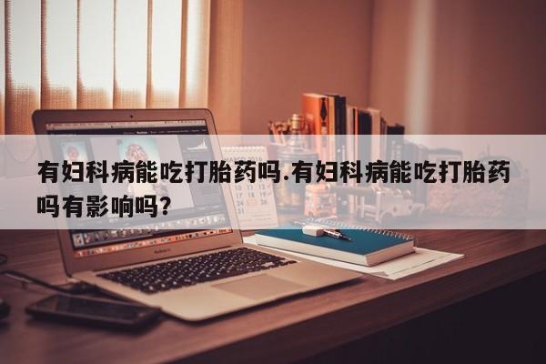打胎药有妇科病能吃打胎药吗.有妇科病能吃打胎药吗有影响吗？