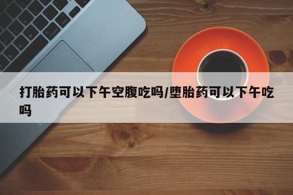 打胎药可以下午空腹吃吗/堕胎药可以下午吃吗