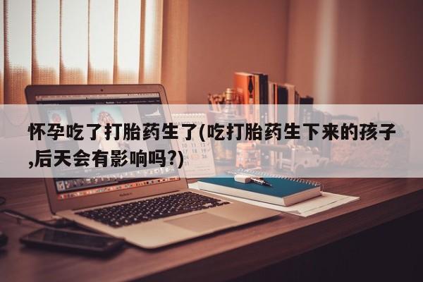 打胎药怀孕吃了打胎药生了(吃打胎药生下来的孩子,后天会有影响吗?)
