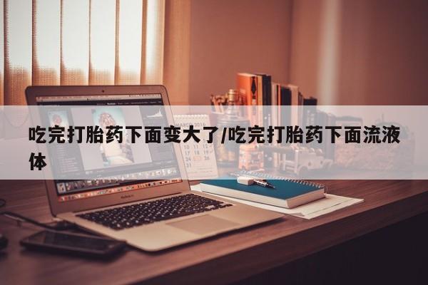 打胎药吃完打胎药下面变大了/吃完打胎药下面流液体
