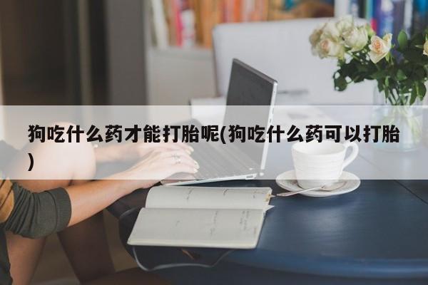 打胎药狗吃什么药才能打胎呢(狗吃什么药可以打胎)