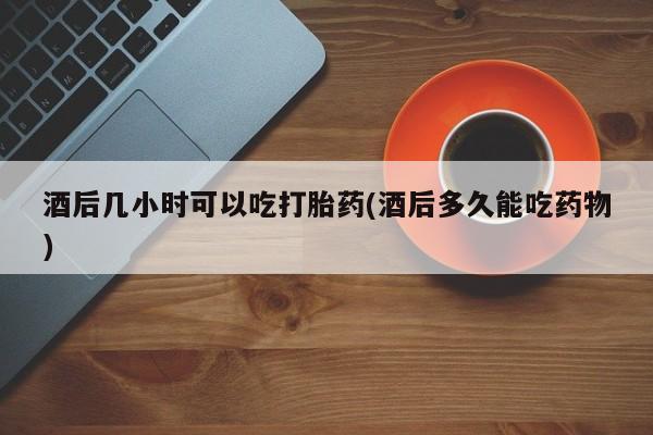 打胎药酒后几小时可以吃打胎药(酒后多久能吃药物)