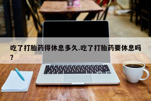 打胎药吃了打胎药得休息多久.吃了打胎药要休息吗？