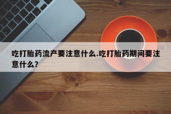 打胎药吃打胎药流产要注意什么.吃打胎药期间要注意什么？