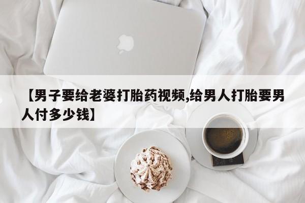 打胎药【男子要给老婆打胎药视频,给男人打胎要男人付多少钱】