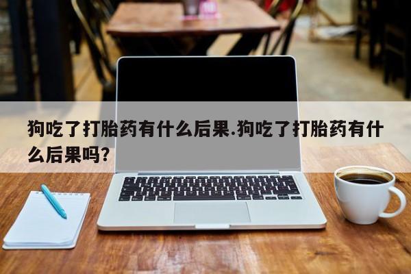 打胎药狗吃了打胎药有什么后果.狗吃了打胎药有什么后果吗？