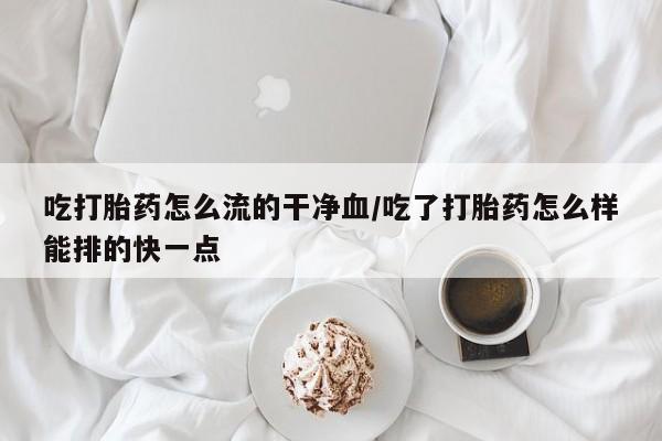 打胎药吃打胎药怎么流的干净血/吃了打胎药怎么样能排的快一点