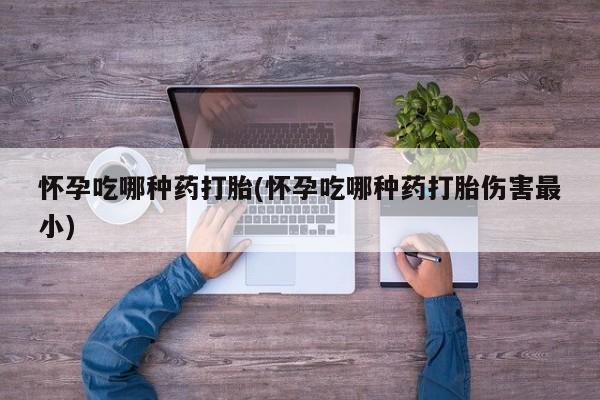 打胎药怀孕吃哪种药打胎(怀孕吃哪种药打胎伤害最小)