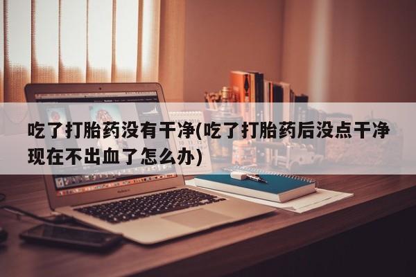 打胎药吃了打胎药没有干净(吃了打胎药后没点干净现在不出血了怎么办)
