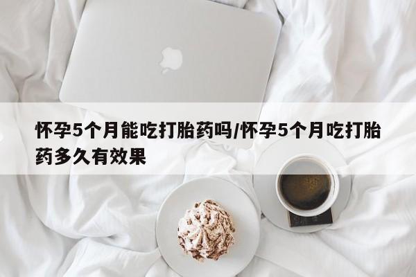 打胎药怀孕5个月能吃打胎药吗/怀孕5个月吃打胎药多久有效果