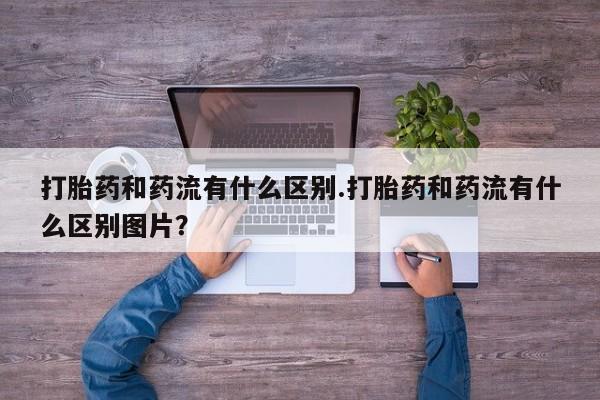 打胎药和药流有什么区别.打胎药和药流有什么区别图片？