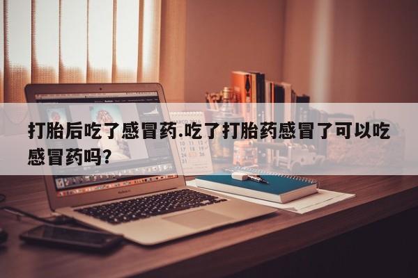 打胎药打胎后吃了感冒药.吃了打胎药感冒了可以吃感冒药吗？