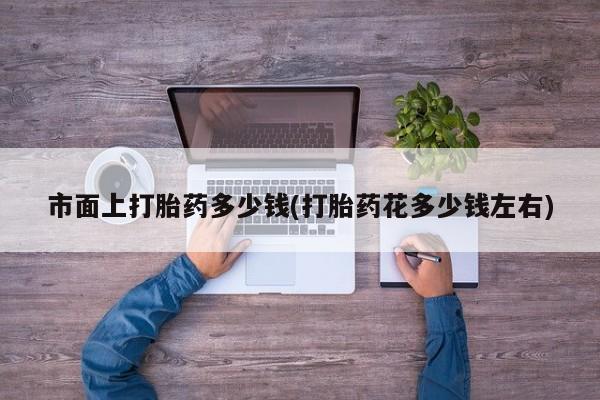 打胎药市面上打胎药多少钱(打胎药花多少钱左右)