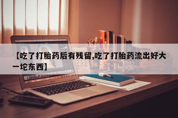 打胎药【吃了打胎药后有残留,吃了打胎药流出好大一坨东西】