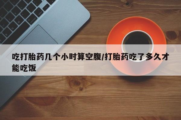 打胎药吃打胎药几个小时算空腹/打胎药吃了多久才能吃饭