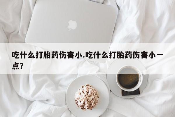 打胎药吃什么打胎药伤害小.吃什么打胎药伤害小一点？